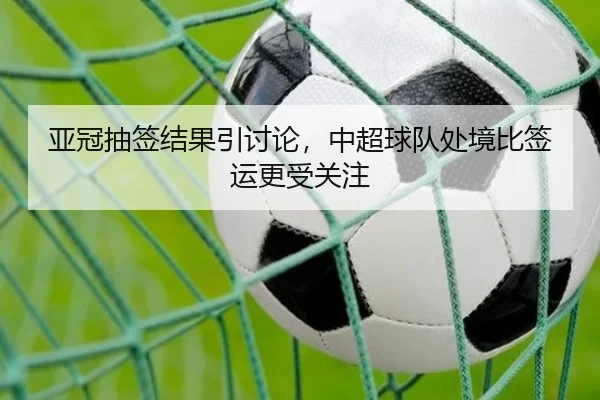 亚冠抽签结果引讨论，中超球队处境比签运更受关注