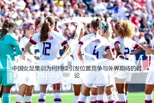 中国女足集训为何持续引发位置竞争与外界期待的讨论