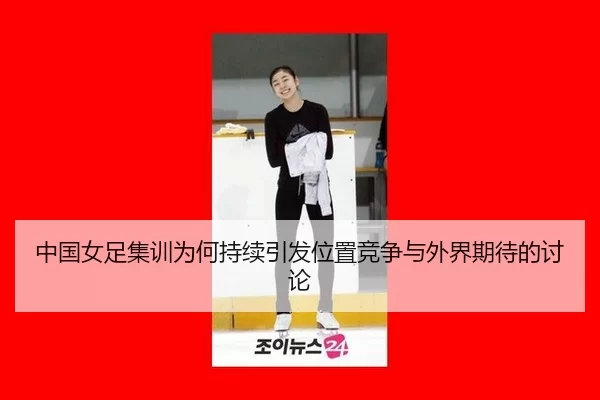 中国女足集训为何持续引发位置竞争与外界期待的讨论